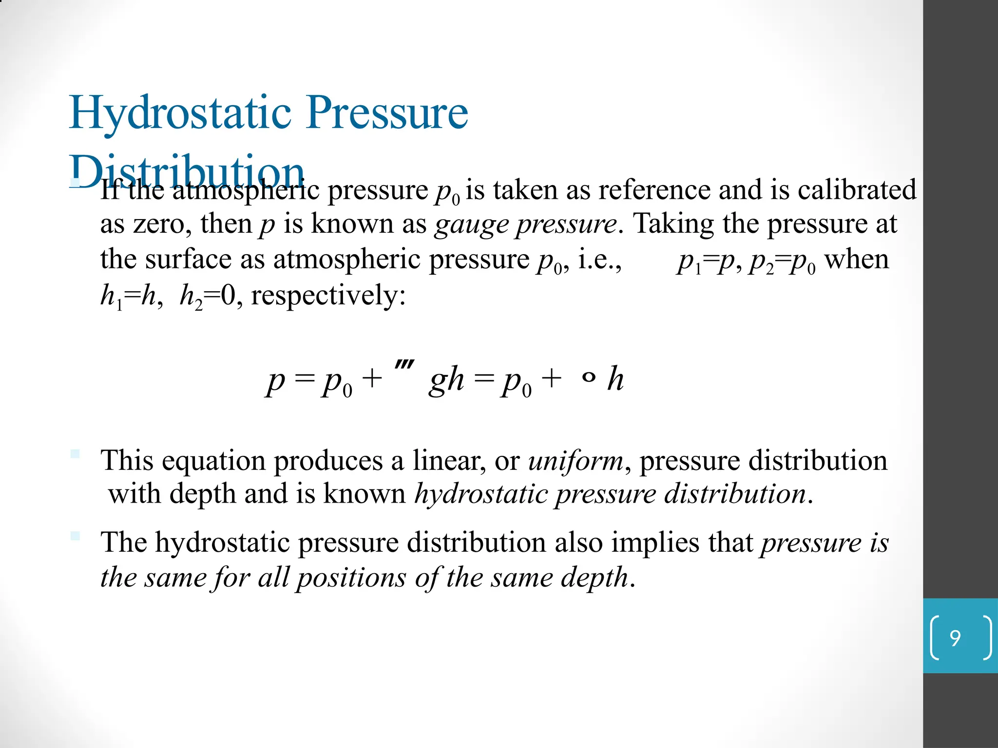 Hydrostatic Pressure
Distribution
 If the atmospheric pressure p0 is taken as reference and is calibrated
as zero, then p is known as gauge pressure. Taking the pressure at
the surface as atmospheric pressure p0, i.e., p1=p, p2=p0 when
h1=h, h2=0, respectively:
p = p0 + gh = p0 + h
 This equation produces a linear, or uniform, pressure distribution
with depth and is known hydrostatic pressure distribution.
 The hydrostatic pressure distribution also implies that pressure is
the same for all positions of the same depth.
9
 