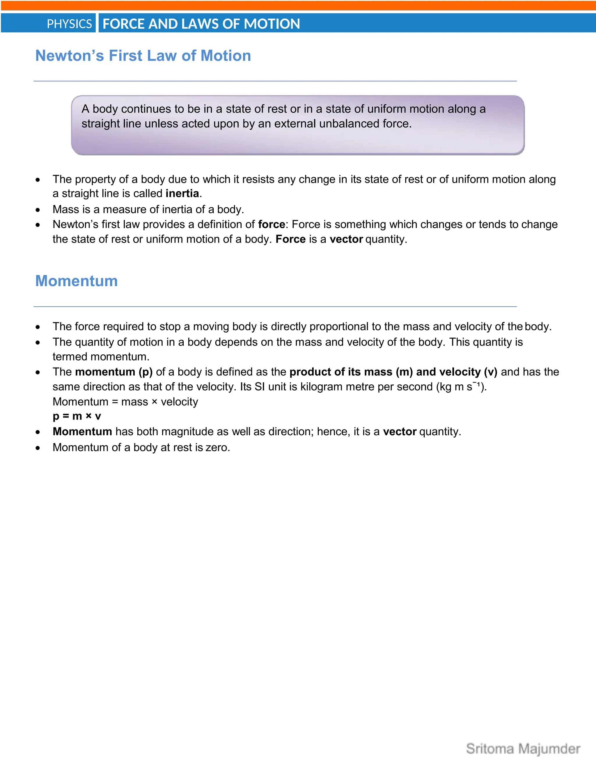 FORCE AND LAWS OF MOTION
PHYSICS
A body continues to be in a state of rest or in a state of uniform motion along a
straight line unless acted upon by an external unbalanced force.
Newton’s First Law of Motion
 The property of a body due to which it resists any change in its state of rest or of uniform motion along
a straight line is called inertia.
 Mass is a measure of inertia of a body.
 Newton’s first law provides a definition of force: Force is something which changes or tends to change
the state of rest or uniform motion of a body. Force is a vector quantity.
Momentum
 The force required to stop a moving body is directly proportional to the mass and velocity of thebody.
 The quantity of motion in a body depends on the mass and velocity of the body. This quantity is
termed momentum.
 The momentum (p) of a body is defined as the product of its mass (m) and velocity (v) and has the
same direction as that of the velocity. Its SI unit is kilogram metre per second (kg m s−
¹).
Momentum = mass × velocity
p = m × v
 Momentum has both magnitude as well as direction; hence, it is a vector quantity.
 Momentum of a body at rest is zero.
 