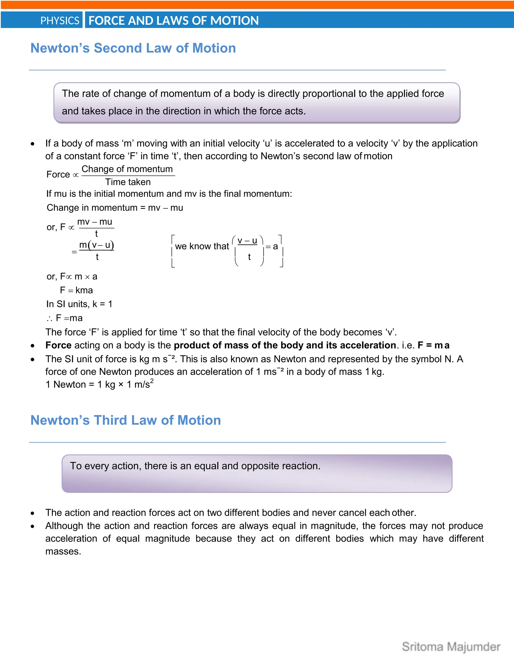FORCE AND LAWS OF MOTION
PHYSICS
The rate of change of momentum of a body is directly proportional to the applied force
and takes place in the direction in which the force acts.
To every action, there is an equal and opposite reaction.
Newton’s Second Law of Motion
 If a body of mass ‘m’ moving with an initial velocity ‘u’ is accelerated to a velocity ‘v’ by the application
of a constant force ‘F’ in time ‘t’, then according to Newton’s second law of motion
Force 
Change of momentum
Time taken
If mu is the initial momentum and mv is the final momentum:
Change in momentum = mv  mu
or, F 
mv  mu
t

mv u 
we know that
 v  u 
 a


t   t  

or, F m  a
F  kma
In SI units, k = 1
 F ma
  
The force ‘F’ is applied for time ‘t’ so that the final velocity of the body becomes ‘v’.
 Force acting on a body is the product of mass of the body and its acceleration. i.e. F = ma
 The SI unit of force is kg m s−
². This is also known as Newton and represented by the symbol N. A
force of one Newton produces an acceleration of 1 ms−
² in a body of mass 1 kg.
1 Newton = 1 kg × 1 m/s2
Newton’s Third Law of Motion
 The action and reaction forces act on two different bodies and never cancel each other.
 Although the action and reaction forces are always equal in magnitude, the forces may not produce
acceleration of equal magnitude because they act on different bodies which may have different
masses.
 