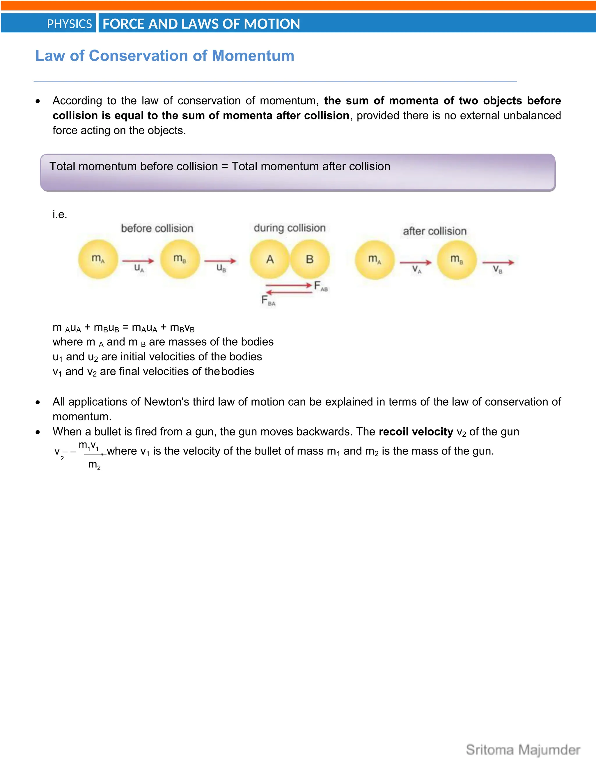 FORCE AND LAWS OF MOTION
PHYSICS
2
Total momentum before collision = Total momentum after collision
Law of Conservation of Momentum
 According to the law of conservation of momentum, the sum of momenta of two objects before
collision is equal to the sum of momenta after collision, provided there is no external unbalanced
force acting on the objects.
i.e.
m AuA + mBuB = mAuA + mBvB
where m A and m B are masses of the bodies
u1 and u2 are initial velocities of the bodies
v1 and v2 are final velocities of thebodies
 All applications of Newton's third law of motion can be explained in terms of the law of conservation of
momentum.
 When a bullet is fired from a gun, the gun moves backwards. The recoil velocity v2 of the gun
v  
m1v1
, where v1 is the velocity of the bullet of mass m1 and m2 is the mass of the gun.
m2
 