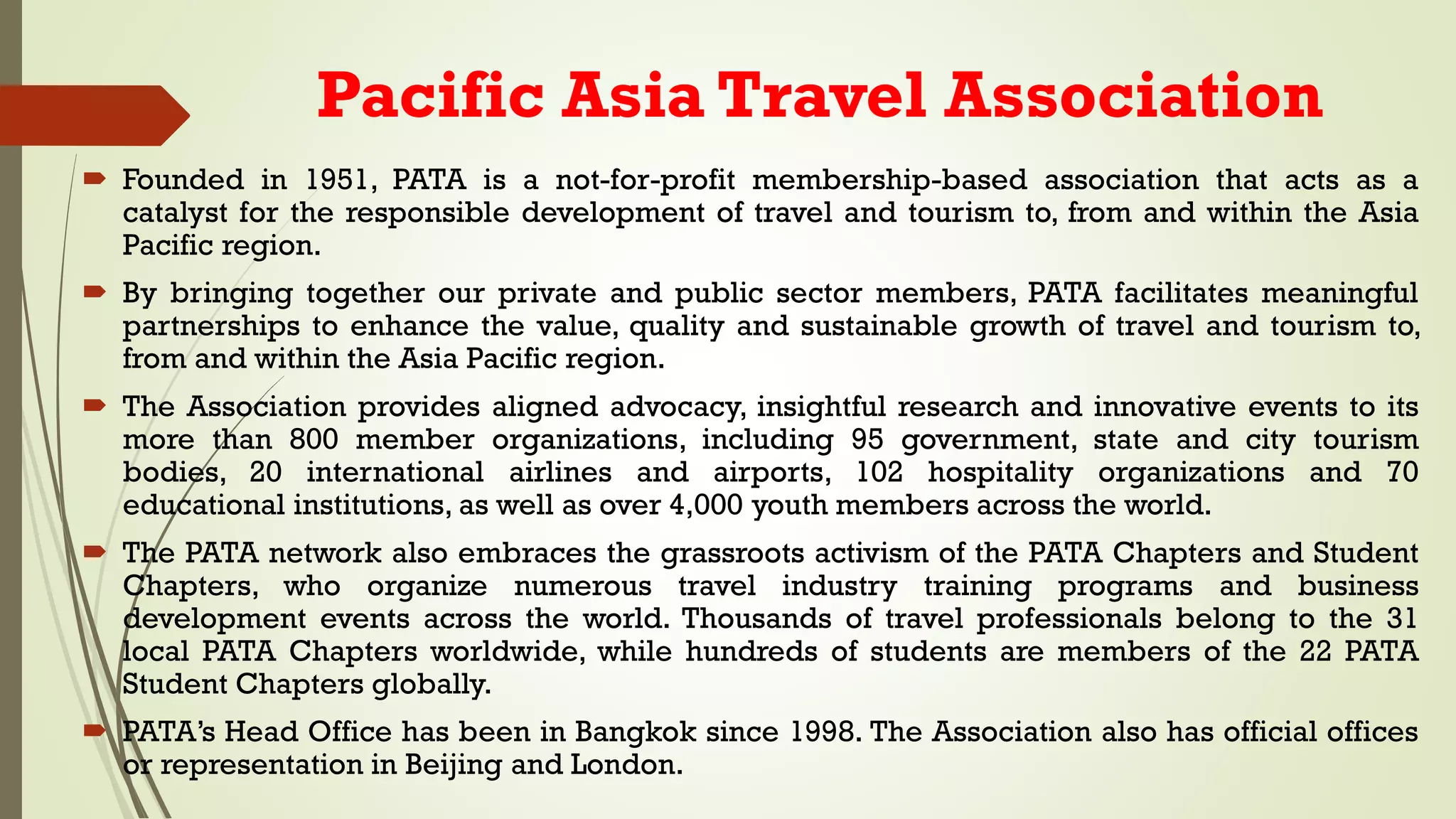 Pacific Asia Travel Association
 Founded in 1951, PATA is a not-for-profit membership-based association that acts as a
catalyst for the responsible development of travel and tourism to, from and within the Asia
Pacific region.
 By bringing together our private and public sector members, PATA facilitates meaningful
partnerships to enhance the value, quality and sustainable growth of travel and tourism to,
from and within the Asia Pacific region.
 The Association provides aligned advocacy, insightful research and innovative events to its
more than 800 member organizations, including 95 government, state and city tourism
bodies, 20 international airlines and airports, 102 hospitality organizations and 70
educational institutions, as well as over 4,000 youth members across the world.
 The PATA network also embraces the grassroots activism of the PATA Chapters and Student
Chapters, who organize numerous travel industry training programs and business
development events across the world. Thousands of travel professionals belong to the 31
local PATA Chapters worldwide, while hundreds of students are members of the 22 PATA
Student Chapters globally.
 PATA’s Head Office has been in Bangkok since 1998. The Association also has official offices
or representation in Beijing and London.
 