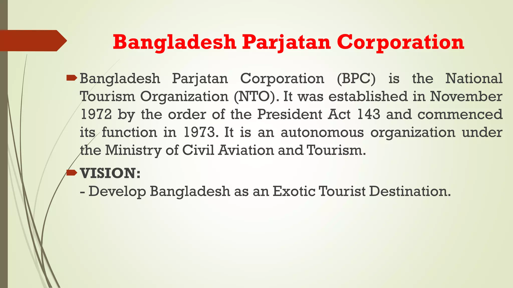 Bangladesh Parjatan Corporation
Bangladesh Parjatan Corporation (BPC) is the National
Tourism Organization (NTO). It was established in November
1972 by the order of the President Act 143 and commenced
its function in 1973. It is an autonomous organization under
the Ministry of Civil Aviation and Tourism.
VISION:
- Develop Bangladesh as an Exotic Tourist Destination.
 
