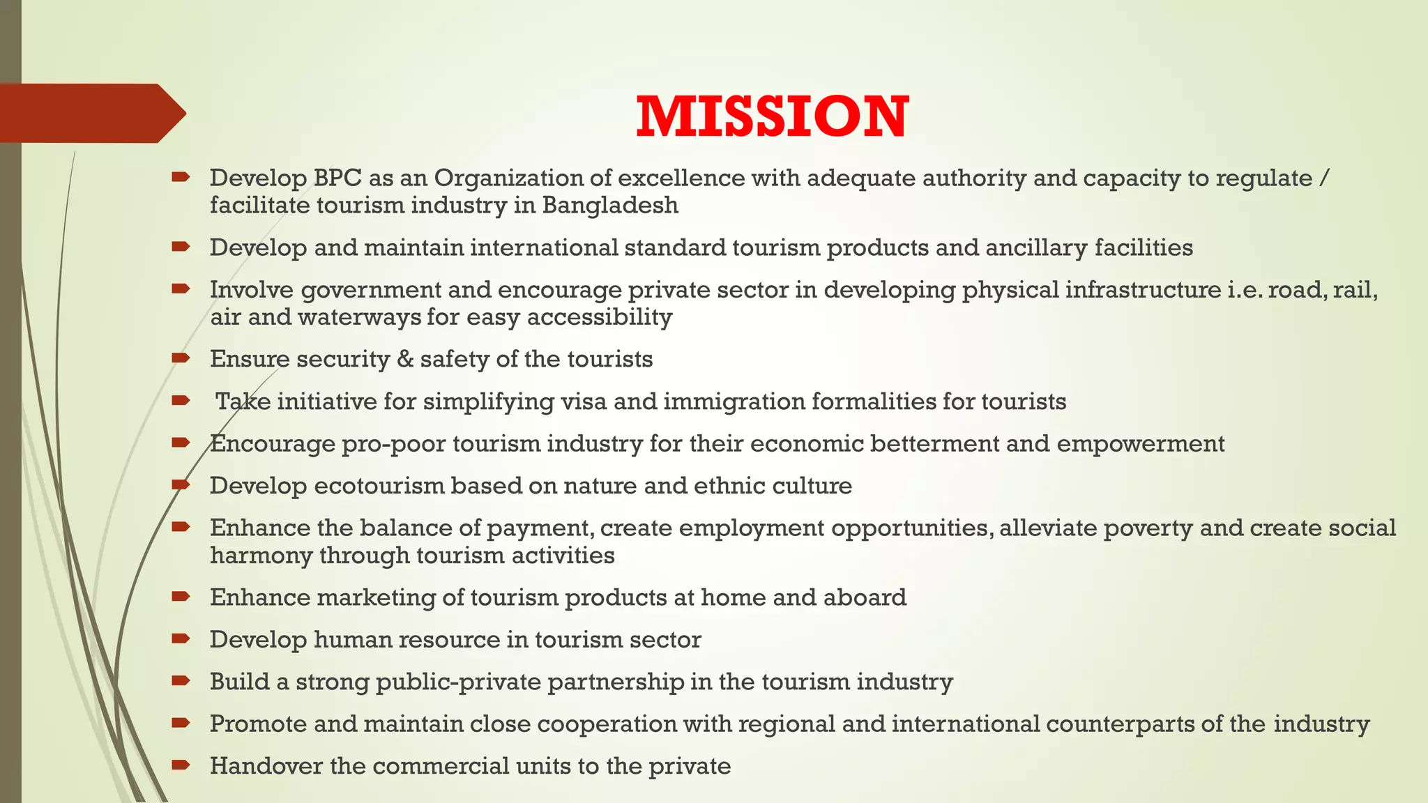 MISSION
 Develop BPC as an Organization of excellence with adequate authority and capacity to regulate /
facilitate tourism industry in Bangladesh
 Develop and maintain international standard tourism products and ancillary facilities
 Involve government and encourage private sector in developing physical infrastructure i.e. road, rail,
air and waterways for easy accessibility
 Ensure security & safety of the tourists
 Take initiative for simplifying visa and immigration formalities for tourists
 Encourage pro-poor tourism industry for their economic betterment and empowerment
 Develop ecotourism based on nature and ethnic culture
 Enhance the balance of payment, create employment opportunities,alleviate poverty and create social
harmony through tourism activities
 Enhance marketing of tourism products at home and aboard
 Develop human resource in tourism sector
 Build a strong public-private partnership in the tourism industry
 Promote and maintain close cooperation with regional and international counterparts of the industry
 Handover the commercial units to the private
 