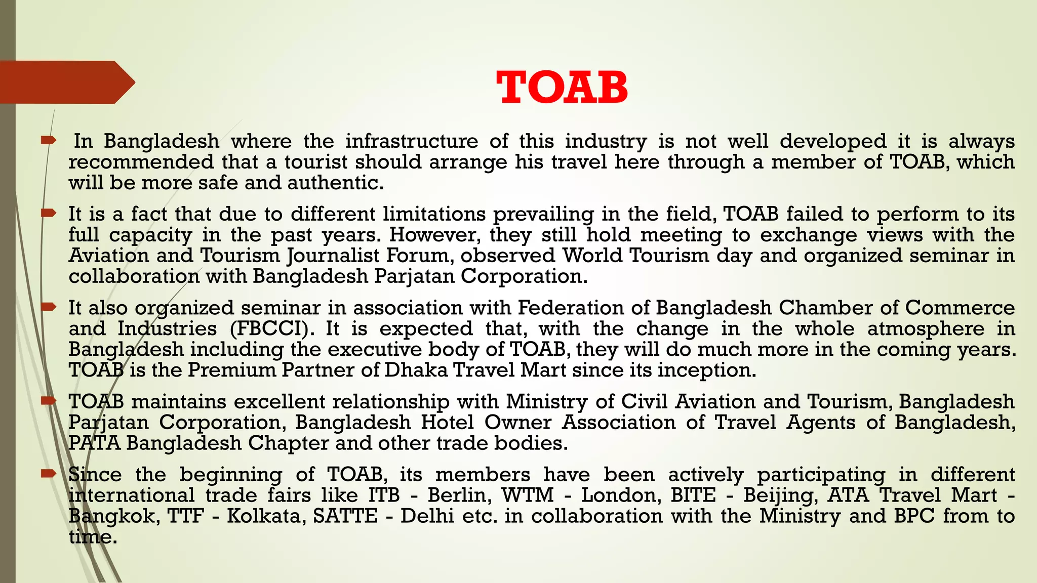 TOAB
 In Bangladesh where the infrastructure of this industry is not well developed it is always
recommended that a tourist should arrange his travel here through a member of TOAB, which
will be more safe and authentic.
 It is a fact that due to different limitations prevailing in the field, TOAB failed to perform to its
full capacity in the past years. However, they still hold meeting to exchange views with the
Aviation and Tourism Journalist Forum, observed World Tourism day and organized seminar in
collaboration with Bangladesh Parjatan Corporation.
 It also organized seminar in association with Federation of Bangladesh Chamber of Commerce
and Industries (FBCCI). It is expected that, with the change in the whole atmosphere in
Bangladesh including the executive body of TOAB, they will do much more in the coming years.
TOAB is the Premium Partner of Dhaka Travel Mart since its inception.
 TOAB maintains excellent relationship with Ministry of Civil Aviation and Tourism, Bangladesh
Parjatan Corporation, Bangladesh Hotel Owner Association of Travel Agents of Bangladesh,
PATA Bangladesh Chapter and other trade bodies.
 Since the beginning of TOAB, its members have been actively participating in different
international trade fairs like ITB - Berlin, WTM - London, BITE - Beijing, ATA Travel Mart -
Bangkok, TTF - Kolkata, SATTE - Delhi etc. in collaboration with the Ministry and BPC from to
time.
 