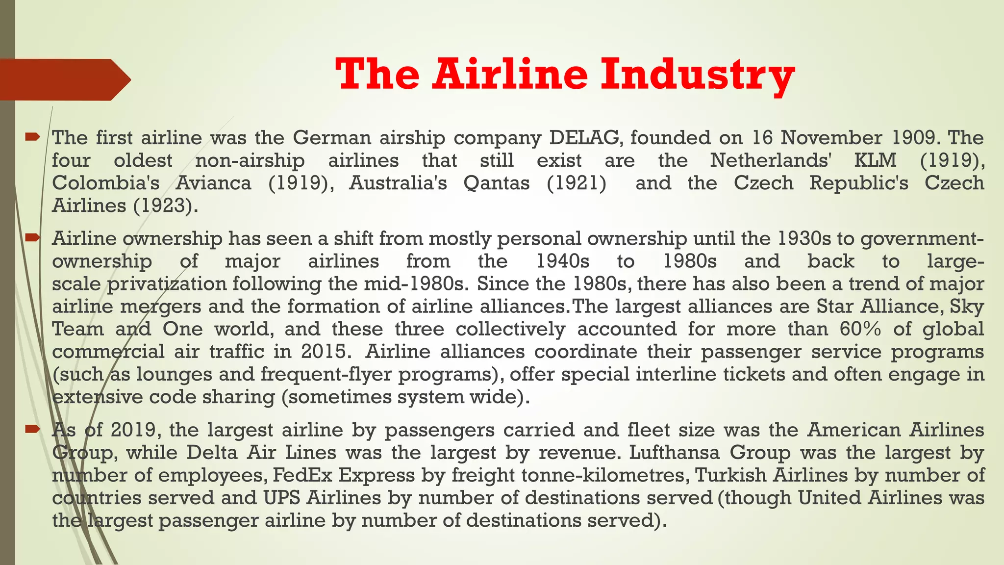 The Airline Industry
 The first airline was the German airship company DELAG, founded on 16 November 1909. The
four oldest non-airship airlines that still exist are the Netherlands' KLM (1919),
Colombia's Avianca (1919), Australia's Qantas (1921) and the Czech Republic's Czech
Airlines (1923).
 Airline ownership has seen a shift from mostly personal ownership until the 1930s to government-
ownership of major airlines from the 1940s to 1980s and back to large-
scale privatization following the mid-1980s. Since the 1980s, there has also been a trend of major
airline mergers and the formation of airline alliances.The largest alliances are Star Alliance, Sky
Team and One world, and these three collectively accounted for more than 60% of global
commercial air traffic in 2015. Airline alliances coordinate their passenger service programs
(such as lounges and frequent-flyer programs), offer special interline tickets and often engage in
extensive code sharing (sometimes system wide).
 As of 2019, the largest airline by passengers carried and fleet size was the American Airlines
Group, while Delta Air Lines was the largest by revenue. Lufthansa Group was the largest by
number of employees, FedEx Express by freight tonne-kilometres, Turkish Airlines by number of
countries served and UPS Airlines by number of destinations served (though United Airlines was
the largest passenger airline by number of destinations served).
 