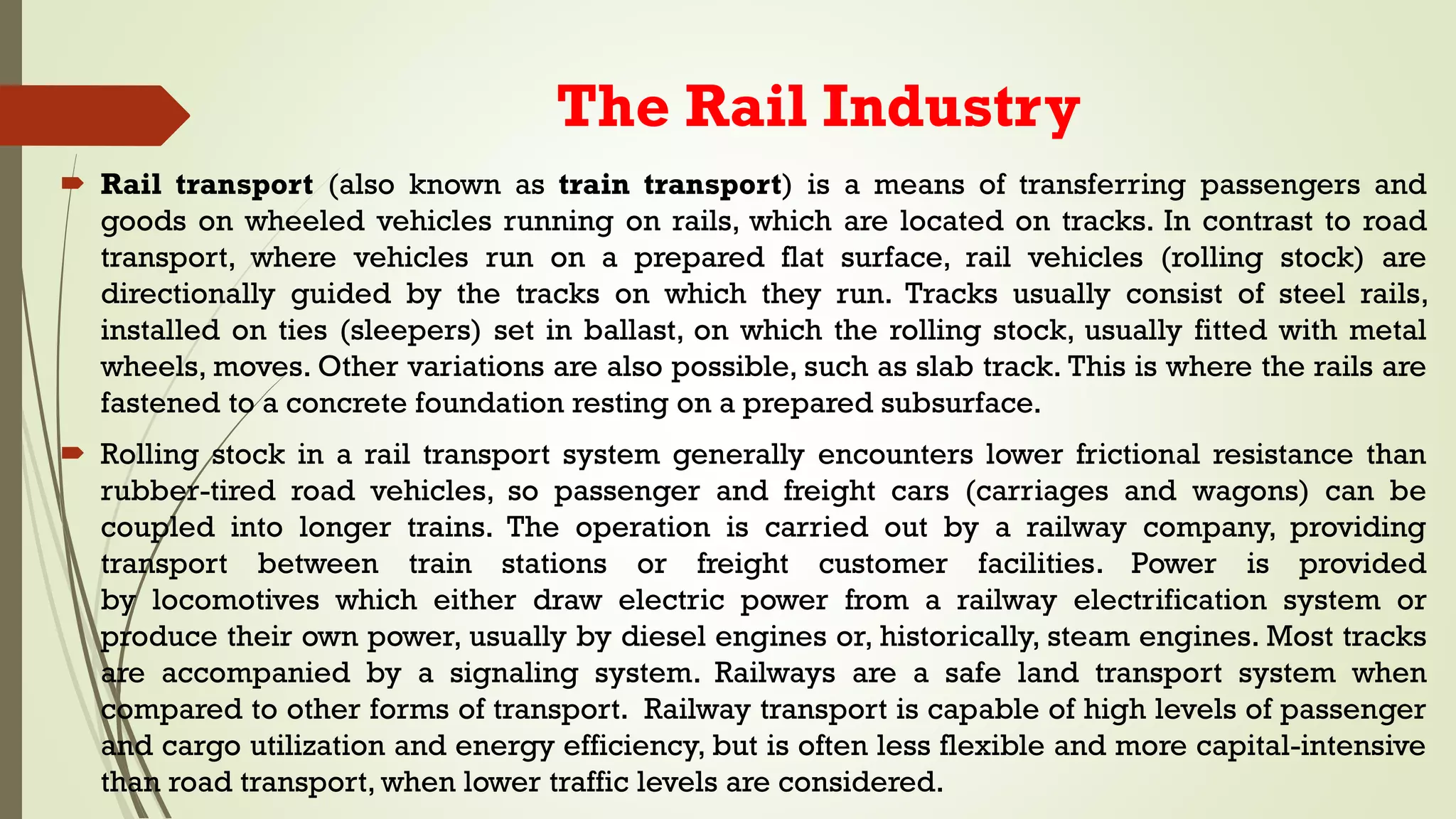 The Rail Industry
 Rail transport (also known as train transport) is a means of transferring passengers and
goods on wheeled vehicles running on rails, which are located on tracks. In contrast to road
transport, where vehicles run on a prepared flat surface, rail vehicles (rolling stock) are
directionally guided by the tracks on which they run. Tracks usually consist of steel rails,
installed on ties (sleepers) set in ballast, on which the rolling stock, usually fitted with metal
wheels, moves. Other variations are also possible, such as slab track. This is where the rails are
fastened to a concrete foundation resting on a prepared subsurface.
 Rolling stock in a rail transport system generally encounters lower frictional resistance than
rubber-tired road vehicles, so passenger and freight cars (carriages and wagons) can be
coupled into longer trains. The operation is carried out by a railway company, providing
transport between train stations or freight customer facilities. Power is provided
by locomotives which either draw electric power from a railway electrification system or
produce their own power, usually by diesel engines or, historically, steam engines. Most tracks
are accompanied by a signaling system. Railways are a safe land transport system when
compared to other forms of transport. Railway transport is capable of high levels of passenger
and cargo utilization and energy efficiency, but is often less flexible and more capital-intensive
than road transport, when lower traffic levels are considered.
 