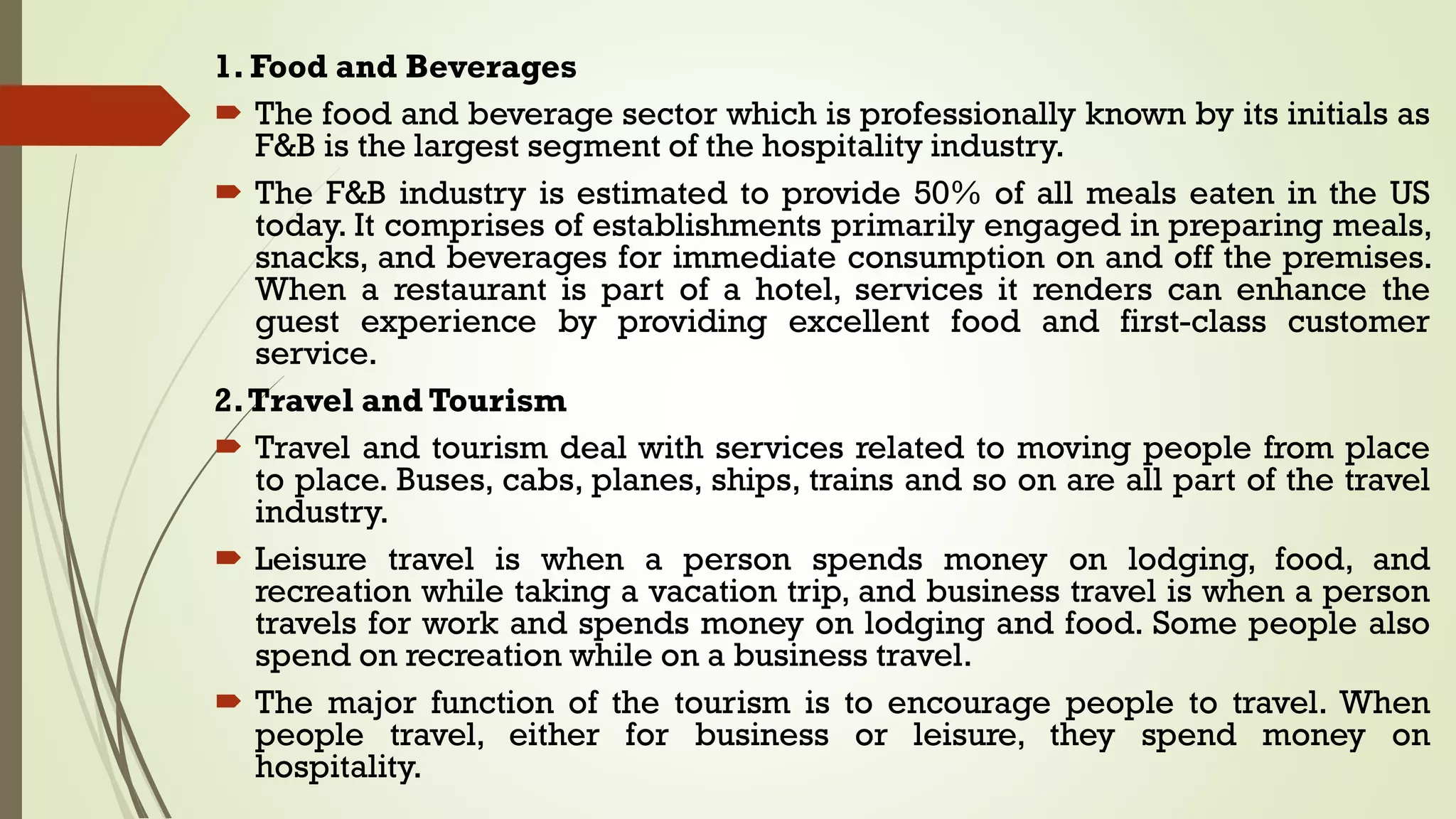 1. Food and Beverages
 The food and beverage sector which is professionally known by its initials as
F&B is the largest segment of the hospitality industry.
 The F&B industry is estimated to provide 50% of all meals eaten in the US
today. It comprises of establishments primarily engaged in preparing meals,
snacks, and beverages for immediate consumption on and off the premises.
When a restaurant is part of a hotel, services it renders can enhance the
guest experience by providing excellent food and first-class customer
service.
2.Travel and Tourism
 Travel and tourism deal with services related to moving people from place
to place. Buses, cabs, planes, ships, trains and so on are all part of the travel
industry.
 Leisure travel is when a person spends money on lodging, food, and
recreation while taking a vacation trip, and business travel is when a person
travels for work and spends money on lodging and food. Some people also
spend on recreation while on a business travel.
 The major function of the tourism is to encourage people to travel. When
people travel, either for business or leisure, they spend money on
hospitality.
 
