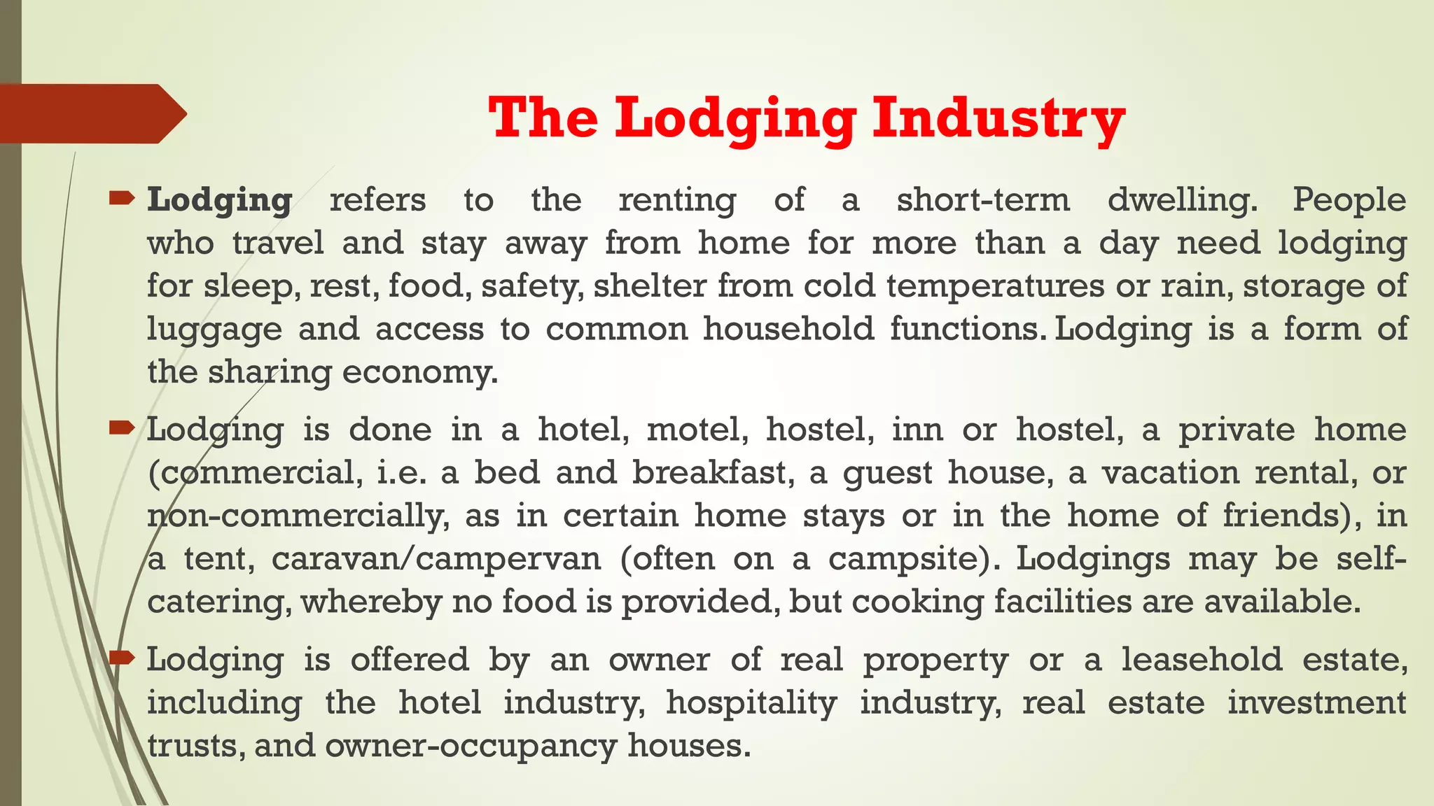 The Lodging Industry
 Lodging refers to the renting of a short-term dwelling. People
who travel and stay away from home for more than a day need lodging
for sleep, rest, food, safety, shelter from cold temperatures or rain, storage of
luggage and access to common household functions. Lodging is a form of
the sharing economy.
 Lodging is done in a hotel, motel, hostel, inn or hostel, a private home
(commercial, i.e. a bed and breakfast, a guest house, a vacation rental, or
non-commercially, as in certain home stays or in the home of friends), in
a tent, caravan/campervan (often on a campsite). Lodgings may be self-
catering, whereby no food is provided, but cooking facilities are available.
 Lodging is offered by an owner of real property or a leasehold estate,
including the hotel industry, hospitality industry, real estate investment
trusts, and owner-occupancy houses.
 