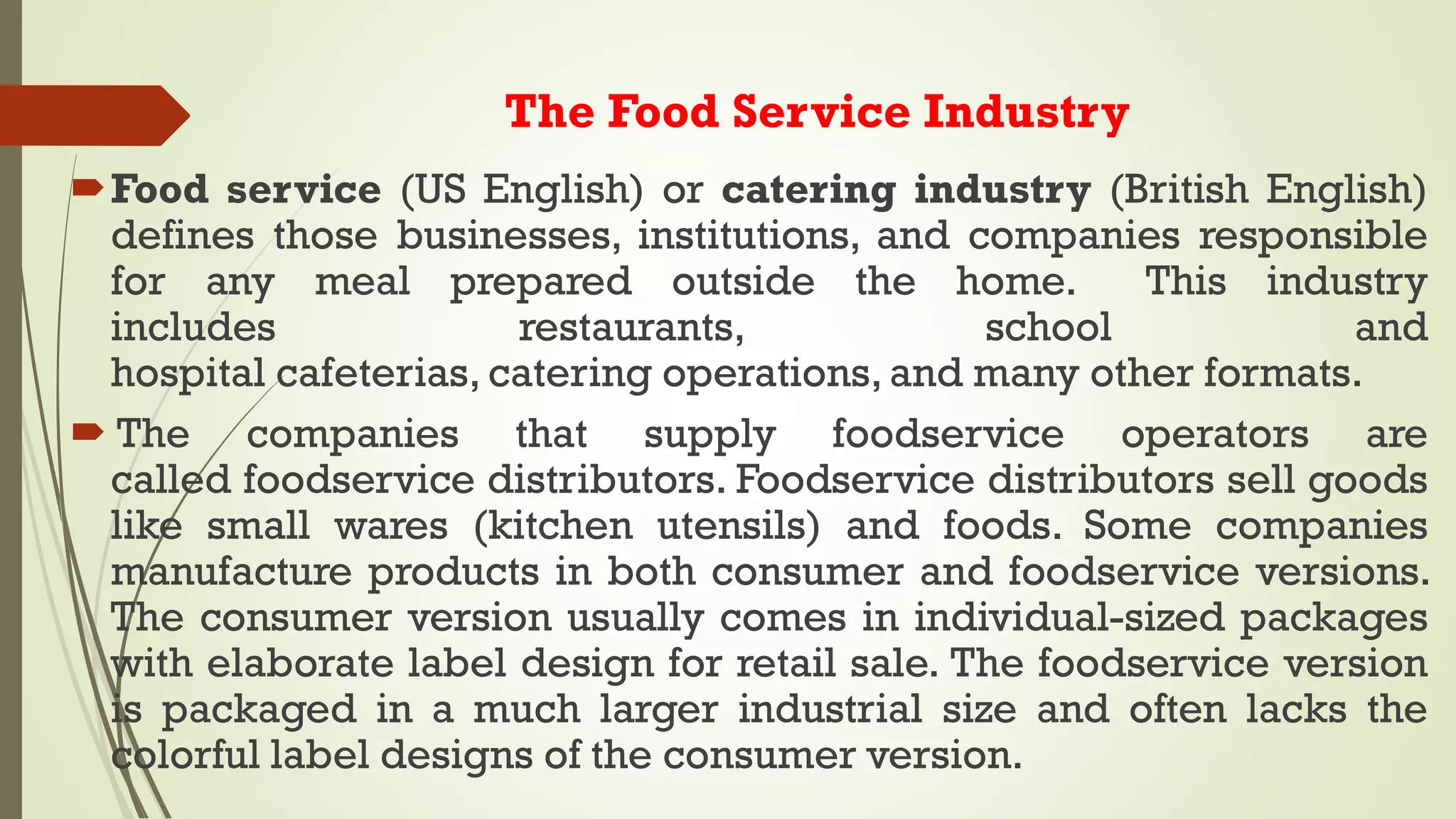 The Food Service Industry
Food service (US English) or catering industry (British English)
defines those businesses, institutions, and companies responsible
for any meal prepared outside the home. This industry
includes restaurants, school and
hospital cafeterias, catering operations, and many other formats.
 The companies that supply foodservice operators are
called foodservice distributors. Foodservice distributors sell goods
like small wares (kitchen utensils) and foods. Some companies
manufacture products in both consumer and foodservice versions.
The consumer version usually comes in individual-sized packages
with elaborate label design for retail sale. The foodservice version
is packaged in a much larger industrial size and often lacks the
colorful label designs of the consumer version.
 