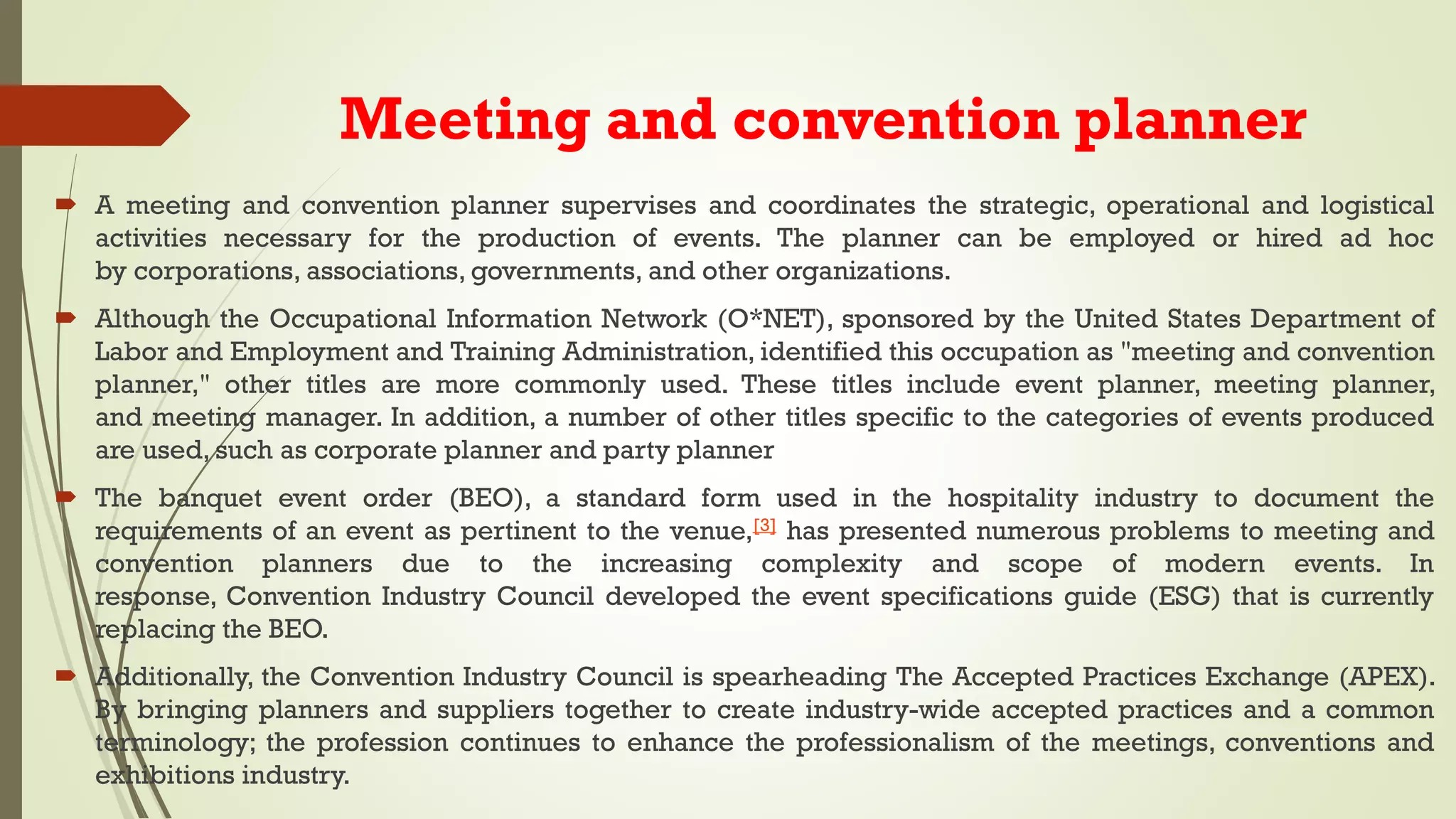 Meeting and convention planner
 A meeting and convention planner supervises and coordinates the strategic, operational and logistical
activities necessary for the production of events. The planner can be employed or hired ad hoc
by corporations, associations, governments, and other organizations.
 Although the Occupational Information Network (O*NET), sponsored by the United States Department of
Labor and Employment and Training Administration, identified this occupation as "meeting and convention
planner," other titles are more commonly used. These titles include event planner, meeting planner,
and meeting manager. In addition, a number of other titles specific to the categories of events produced
are used, such as corporate planner and party planner
 The banquet event order (BEO), a standard form used in the hospitality industry to document the
requirements of an event as pertinent to the venue,[3] has presented numerous problems to meeting and
convention planners due to the increasing complexity and scope of modern events. In
response, Convention Industry Council developed the event specifications guide (ESG) that is currently
replacing the BEO.
 Additionally, the Convention Industry Council is spearheading The Accepted Practices Exchange (APEX).
By bringing planners and suppliers together to create industry-wide accepted practices and a common
terminology; the profession continues to enhance the professionalism of the meetings, conventions and
exhibitions industry.
 