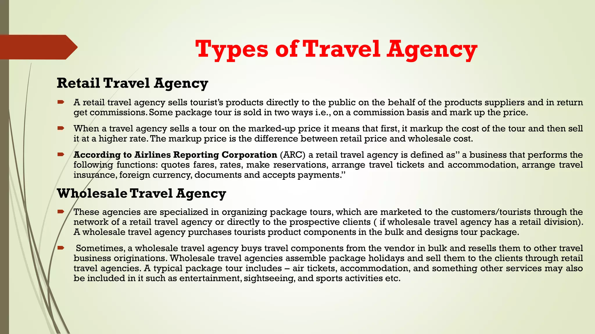 Types of Travel Agency
Retail Travel Agency
 A retail travel agency sells tourist’s products directly to the public on the behalf of the products suppliers and in return
get commissions.Some package tour is sold in two ways i.e., on a commission basis and mark up the price.
 When a travel agency sells a tour on the marked-up price it means that first, it markup the cost of the tour and then sell
it at a higher rate.The markup price is the difference between retail price and wholesale cost.
 According to Airlines Reporting Corporation (ARC) a retail travel agency is defined as” a business that performs the
following functions: quotes fares, rates, make reservations, arrange travel tickets and accommodation, arrange travel
insurance, foreign currency, documents and accepts payments.”
WholesaleTravel Agency
 These agencies are specialized in organizing package tours, which are marketed to the customers/tourists through the
network of a retail travel agency or directly to the prospective clients ( if wholesale travel agency has a retail division).
A wholesale travel agency purchases tourists product components in the bulk and designs tour package.
 Sometimes, a wholesale travel agency buys travel components from the vendor in bulk and resells them to other travel
business originations. Wholesale travel agencies assemble package holidays and sell them to the clients through retail
travel agencies. A typical package tour includes – air tickets, accommodation, and something other services may also
be included in it such as entertainment,sightseeing, and sports activities etc.
 