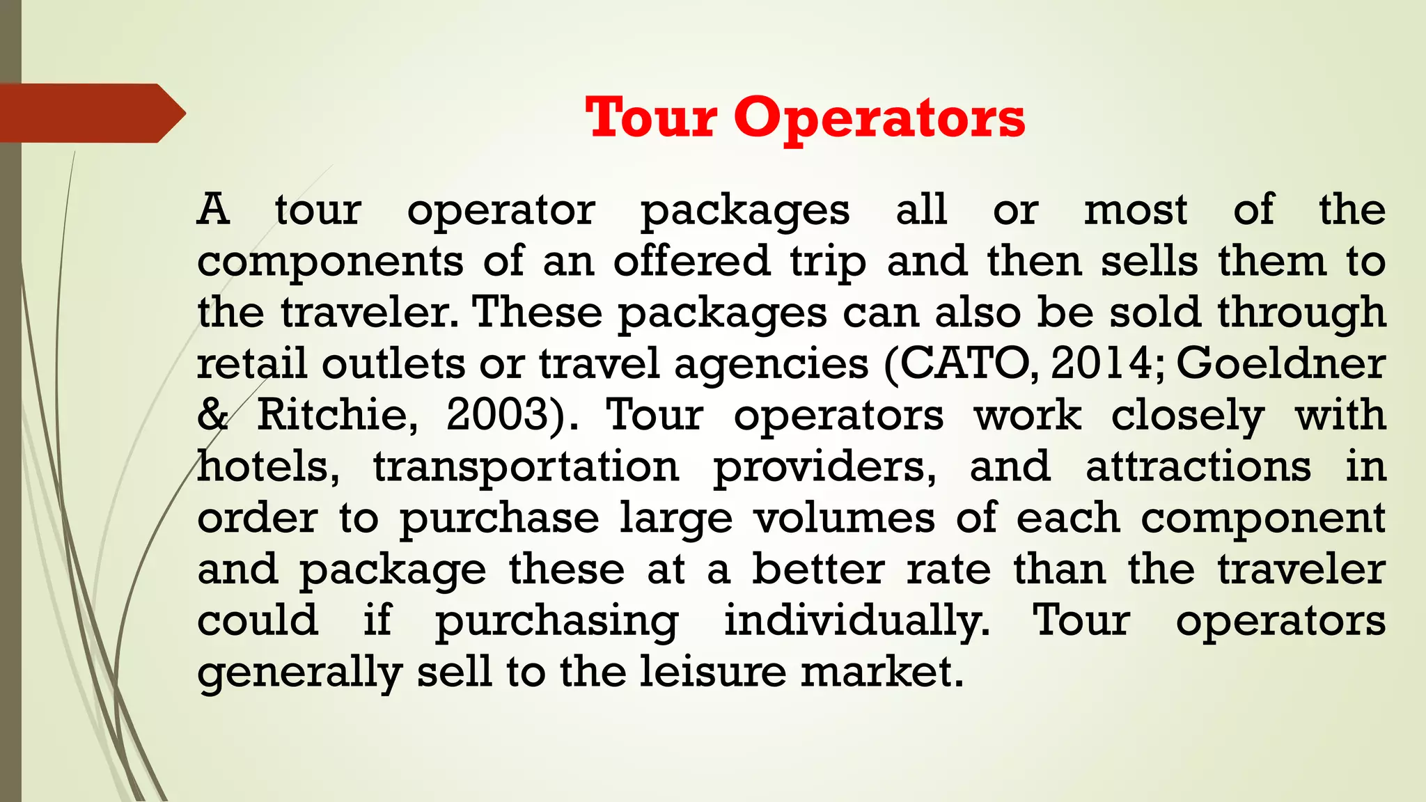 Tour Operators
A tour operator packages all or most of the
components of an offered trip and then sells them to
the traveler. These packages can also be sold through
retail outlets or travel agencies (CATO, 2014; Goeldner
& Ritchie, 2003). Tour operators work closely with
hotels, transportation providers, and attractions in
order to purchase large volumes of each component
and package these at a better rate than the traveler
could if purchasing individually. Tour operators
generally sell to the leisure market.
 