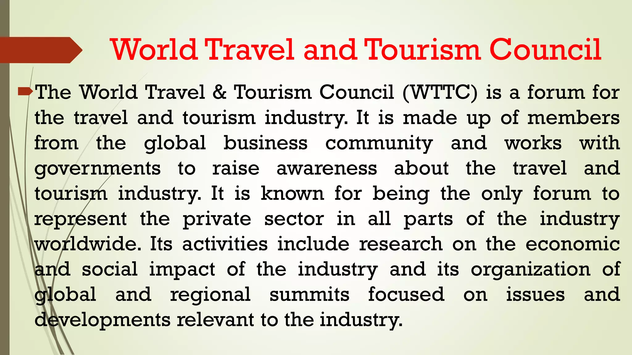 World Travel and Tourism Council
The World Travel & Tourism Council (WTTC) is a forum for
the travel and tourism industry. It is made up of members
from the global business community and works with
governments to raise awareness about the travel and
tourism industry. It is known for being the only forum to
represent the private sector in all parts of the industry
worldwide. Its activities include research on the economic
and social impact of the industry and its organization of
global and regional summits focused on issues and
developments relevant to the industry.
 