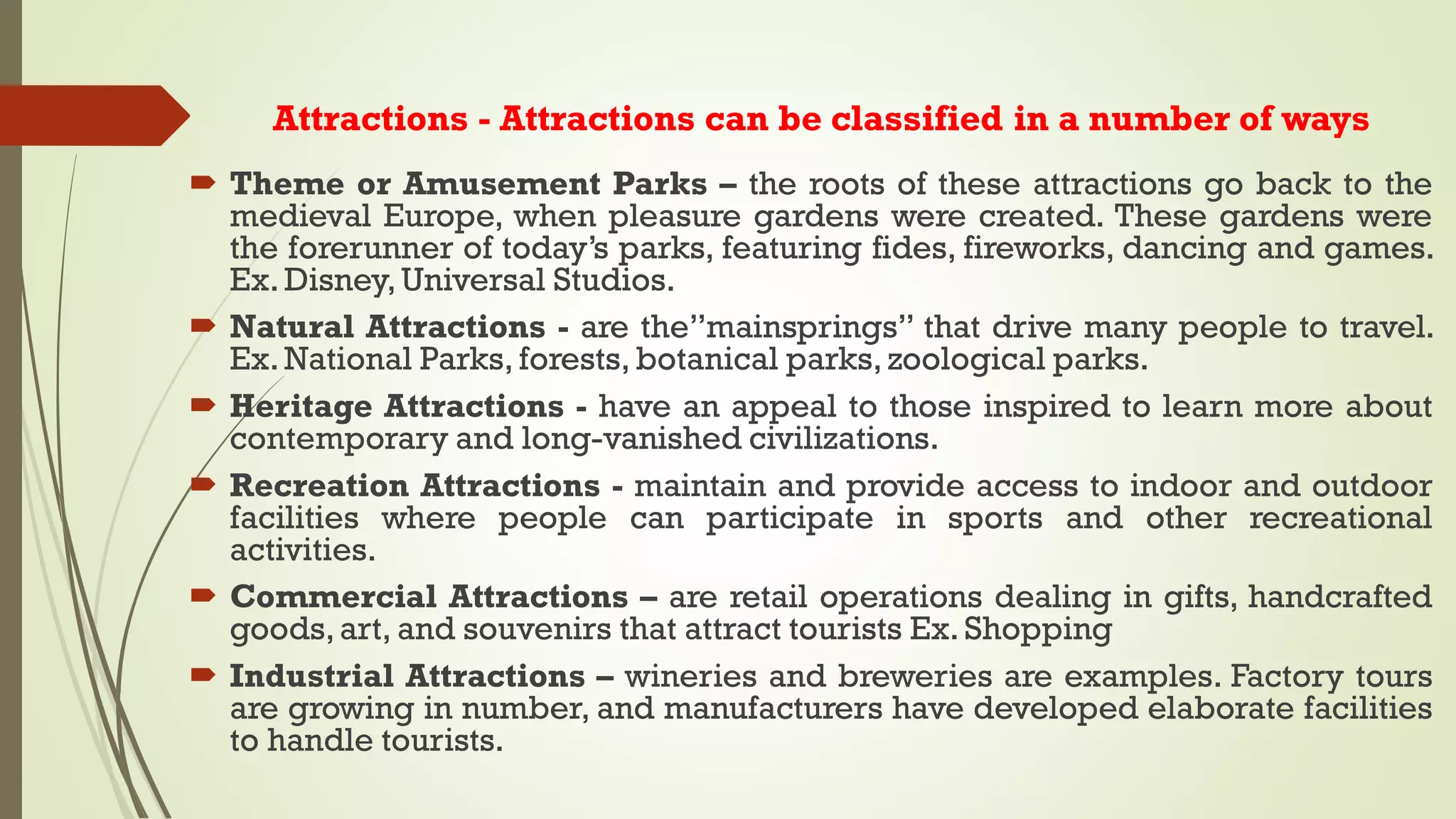 Attractions - Attractions can be classified in a number of ways
 Theme or Amusement Parks – the roots of these attractions go back to the
medieval Europe, when pleasure gardens were created. These gardens were
the forerunner of today’s parks, featuring fides, fireworks, dancing and games.
Ex. Disney,Universal Studios.
 Natural Attractions - are the”mainsprings” that drive many people to travel.
Ex. National Parks, forests, botanical parks, zoological parks.
 Heritage Attractions - have an appeal to those inspired to learn more about
contemporary and long-vanished civilizations.
 Recreation Attractions - maintain and provide access to indoor and outdoor
facilities where people can participate in sports and other recreational
activities.
 Commercial Attractions – are retail operations dealing in gifts, handcrafted
goods,art, and souvenirs that attract tourists Ex. Shopping
 Industrial Attractions – wineries and breweries are examples. Factory tours
are growing in number, and manufacturers have developed elaborate facilities
to handle tourists.
 