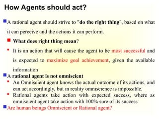 How Agents should act?
A rational agent should strive to "do the right thing", based on what
it can perceive and the actions it can perform.
 What does right thing mean?
 It is an action that will cause the agent to be most successful and
is expected to maximize goal achievement, given the available
information
A rational agent is not omniscient
 An Omniscient agent knows the actual outcome of its actions, and
can act accordingly, but in reality omniscience is impossible.
 Rational agents take action with expected success, where as
omniscient agent take action with 100% sure of its success
Are human beings Omniscient or Rational agent?
 