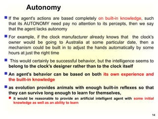 Autonomy
 If the agent's actions are based completely on built-in knowledge, such
that its AUTONOMY need pay no attention to its percepts, then we say
that the agent lacks autonomy
 For example, if the clock manufacturer already knows that the clock's
owner would be going to Australia at some particular date, then a
mechanism could be built in to adjust the hands automatically by some
hours at just the right time
 This would certainly be successful behavior, but the intelligence seems to
belong to the clock's designer rather than to the clock itself
 An agent's behavior can be based on both its own experience and
the built-in knowledge
 as evolution provides animals with enough built-in reflexes so that
they can survive long enough to learn for themselves,
 it would be reasonable to provide an artificial intelligent agent with some initial
knowledge as well as an ability to learn
14
 