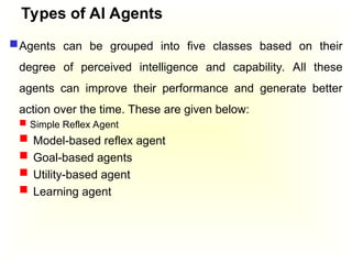 Types of AI Agents
Agents can be grouped into five classes based on their
degree of perceived intelligence and capability. All these
agents can improve their performance and generate better
action over the time. These are given below:
 Simple Reflex Agent
 Model-based reflex agent
 Goal-based agents
 Utility-based agent
 Learning agent
 
