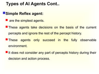 Types of AI Agents Cont..
Simple Reflex agent:
 are the simplest agents.
 These agents take decisions on the basis of the current
percepts and ignore the rest of the percept history.
 These agents only succeed in the fully observable
environment.
 It does not consider any part of percepts history during their
decision and action process.
 