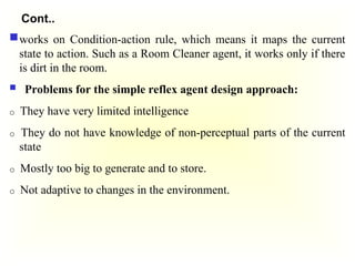 Cont..
works on Condition-action rule, which means it maps the current
state to action. Such as a Room Cleaner agent, it works only if there
is dirt in the room.
 Problems for the simple reflex agent design approach:
o They have very limited intelligence
o They do not have knowledge of non-perceptual parts of the current
state
o Mostly too big to generate and to store.
o Not adaptive to changes in the environment.
 
