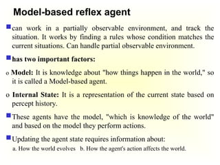 Model-based reflex agent
can work in a partially observable environment, and track the
situation. It works by finding a rules whose condition matches the
current situations. Can handle partial observable environment.
has two important factors:
o Model: It is knowledge about "how things happen in the world," so
it is called a Model-based agent.
o Internal State: It is a representation of the current state based on
percept history.
These agents have the model, "which is knowledge of the world"
and based on the model they perform actions.
Updating the agent state requires information about:
a. How the world evolves b. How the agent's action affects the world.
 