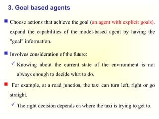 3. Goal based agents
 Choose actions that achieve the goal (an agent with explicit goals).
expand the capabilities of the model-based agent by having the
"goal" information.
 Involves consideration of the future:
 Knowing about the current state of the environment is not
always enough to decide what to do.
 For example, at a road junction, the taxi can turn left, right or go
straight.
 The right decision depends on where the taxi is trying to get to.
 
