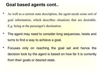 Goal based agents cont..
 As well as a current state description, the agent needs some sort of
goal information, which describes situations that are desirable.
E.g. being at the passenger's destination.
 The agent may need to consider long sequences, twists and
turns to find a way to achieve a goal.
 Focuses only on reaching the goal set and hence the
decision took by the agent is based on how far it is currently
from their goals or desired state.
 