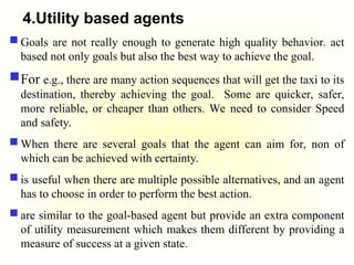 4.Utility based agents
 Goals are not really enough to generate high quality behavior. act
based not only goals but also the best way to achieve the goal.
For e.g., there are many action sequences that will get the taxi to its
destination, thereby achieving the goal. Some are quicker, safer,
more reliable, or cheaper than others. We need to consider Speed
and safety.
 When there are several goals that the agent can aim for, non of
which can be achieved with certainty.
 is useful when there are multiple possible alternatives, and an agent
has to choose in order to perform the best action.
 are similar to the goal-based agent but provide an extra component
of utility measurement which makes them different by providing a
measure of success at a given state.
 