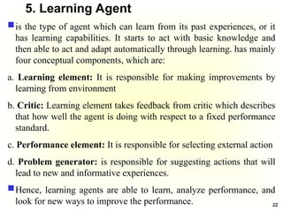 5. Learning Agent
is the type of agent which can learn from its past experiences, or it
has learning capabilities. It starts to act with basic knowledge and
then able to act and adapt automatically through learning. has mainly
four conceptual components, which are:
a. Learning element: It is responsible for making improvements by
learning from environment
b. Critic: Learning element takes feedback from critic which describes
that how well the agent is doing with respect to a fixed performance
standard.
c. Performance element: It is responsible for selecting external action
d. Problem generator: is responsible for suggesting actions that will
lead to new and informative experiences.
Hence, learning agents are able to learn, analyze performance, and
look for new ways to improve the performance. 22
 