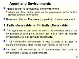 Agent and Environments
Agents design is affected by the environment
 actions are done by the agent on the environment, which in turn
provides percepts to the agent
There are different Features (properties) of an environment
1. Fully observable vs Partially Observable:
If an agent sensor can sense or access the complete state of an
environment at each point of time then it is a fully observable
environment, else it is partially observable.
A fully observable environment is easy as there is no need to
maintain the internal state to keep track history of the world.
An agent with no sensors in all environments then such an
environment is called as unobservable.
23
 