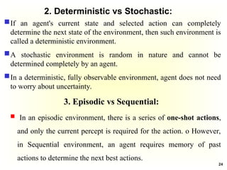2. Deterministic vs Stochastic:
If an agent's current state and selected action can completely
determine the next state of the environment, then such environment is
called a deterministic environment.
A stochastic environment is random in nature and cannot be
determined completely by an agent.
In a deterministic, fully observable environment, agent does not need
to worry about uncertainty.
3. Episodic vs Sequential:
 In an episodic environment, there is a series of one-shot actions,
and only the current percept is required for the action. o However,
in Sequential environment, an agent requires memory of past
actions to determine the next best actions.
24
 