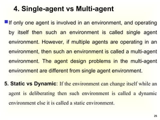4. Single-agent vs Multi-agent
If only one agent is involved in an environment, and operating
by itself then such an environment is called single agent
environment. However, if multiple agents are operating in an
environment, then such an environment is called a multi-agent
environment. The agent design problems in the multi-agent
environment are different from single agent environment.
5. Static vs Dynamic: If the environment can change itself while an
agent is deliberating then such environment is called a dynamic
environment else it is called a static environment.
25
 