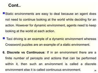 Cont..
Static environments are easy to deal because an agent does
not need to continue looking at the world while deciding for an
action. However for dynamic environment, agents need to keep
looking at the world at each action.
 Taxi driving is an example of a dynamic environment whereas
Crossword puzzles are an example of a static environment.
6. Discrete vs Continuous: If in an environment there are a
finite number of percepts and actions that can be performed
within it, then such an environment is called a discrete
environment else it is called continuous environment. 26
 