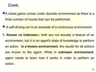 Cont.
A chess game comes under discrete environment as there is a
finite number of moves that can be performed.
 A self-driving car is an example of a continuous environment.
7. Known vs Unknown:- both are not actually a feature of an
environment, but it is an agent's state of knowledge to perform
an action. In a known environment, the results for all actions
are known to the agent. While in unknown environment,
agent needs to learn how it works in order to perform an
action.
27
 