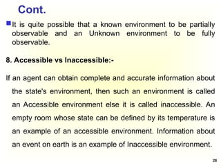 Cont.
It is quite possible that a known environment to be partially
observable and an Unknown environment to be fully
observable.
8. Accessible vs Inaccessible:-
If an agent can obtain complete and accurate information about
the state's environment, then such an environment is called
an Accessible environment else it is called inaccessible. An
empty room whose state can be defined by its temperature is
an example of an accessible environment. Information about
an event on earth is an example of Inaccessible environment.
28
 