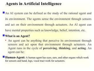 Agents in Artificial Intelligence
An AI system can be defined as the study of the rational agent and
its environment. The agents sense the environment through sensors
and act on their environment through actuators. An AI agent can
have mental properties such as knowledge, belief, intention, etc.
What is an Agent?
• An agent can be anything that perceive its environment through
sensors and act upon that environment through actuators. An
Agent runs in the cycle of perceiving, thinking, and acting. An
agent can be:
Human-Agent: A human agent has eyes, ears, and other organs which work
for sensors and hand, legs, vocal tract work for actuators.
 