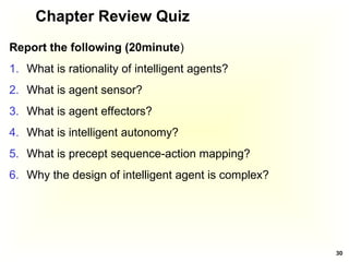 Chapter Review Quiz
Report the following (20minute)
1. What is rationality of intelligent agents?
2. What is agent sensor?
3. What is agent effectors?
4. What is intelligent autonomy?
5. What is precept sequence-action mapping?
6. Why the design of intelligent agent is complex?
30
 