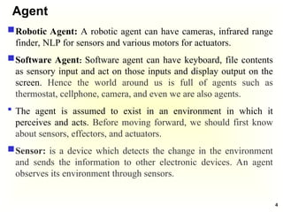 Agent
Robotic Agent: A robotic agent can have cameras, infrared range
finder, NLP for sensors and various motors for actuators.
Software Agent: Software agent can have keyboard, file contents
as sensory input and act on those inputs and display output on the
screen. Hence the world around us is full of agents such as
thermostat, cellphone, camera, and even we are also agents.
 The agent is assumed to exist in an environment in which it
perceives and acts. Before moving forward, we should first know
about sensors, effectors, and actuators.
Sensor: is a device which detects the change in the environment
and sends the information to other electronic devices. An agent
observes its environment through sensors.
4
 