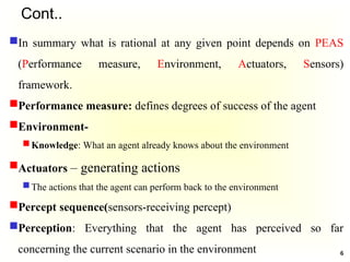 Cont..
In summary what is rational at any given point depends on PEAS
(Performance measure, Environment, Actuators, Sensors)
framework.
Performance measure: defines degrees of success of the agent
Environment-
Knowledge: What an agent already knows about the environment
Actuators – generating actions
The actions that the agent can perform back to the environment
Percept sequence(sensors-receiving percept)
Perception: Everything that the agent has perceived so far
concerning the current scenario in the environment 6
 