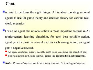 Cont.
is said to perform the right things. AI is about creating rational
agents to use for game theory and decision theory for various real-
world scenarios.
For an AI agent, the rational action is most important because in AI
reinforcement learning algorithm, for each best possible action,
agent gets the positive reward and for each wrong action, an agent
gets a negative reward.
 An agent is rational since it does the right thing to achieve the specified goal
 The right action is the one that will cause the agent to be most successful.
Note: Rational agents in AI are very similar to intelligent agents.
7
 