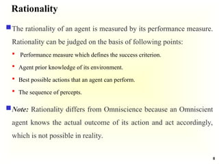 Rationality
The rationality of an agent is measured by its performance measure.
Rationality can be judged on the basis of following points:
 Performance measure which defines the success criterion.
 Agent prior knowledge of its environment.
 Best possible actions that an agent can perform.
 The sequence of percepts.
Note: Rationality differs from Omniscience because an Omniscient
agent knows the actual outcome of its action and act accordingly,
which is not possible in reality.
8
 