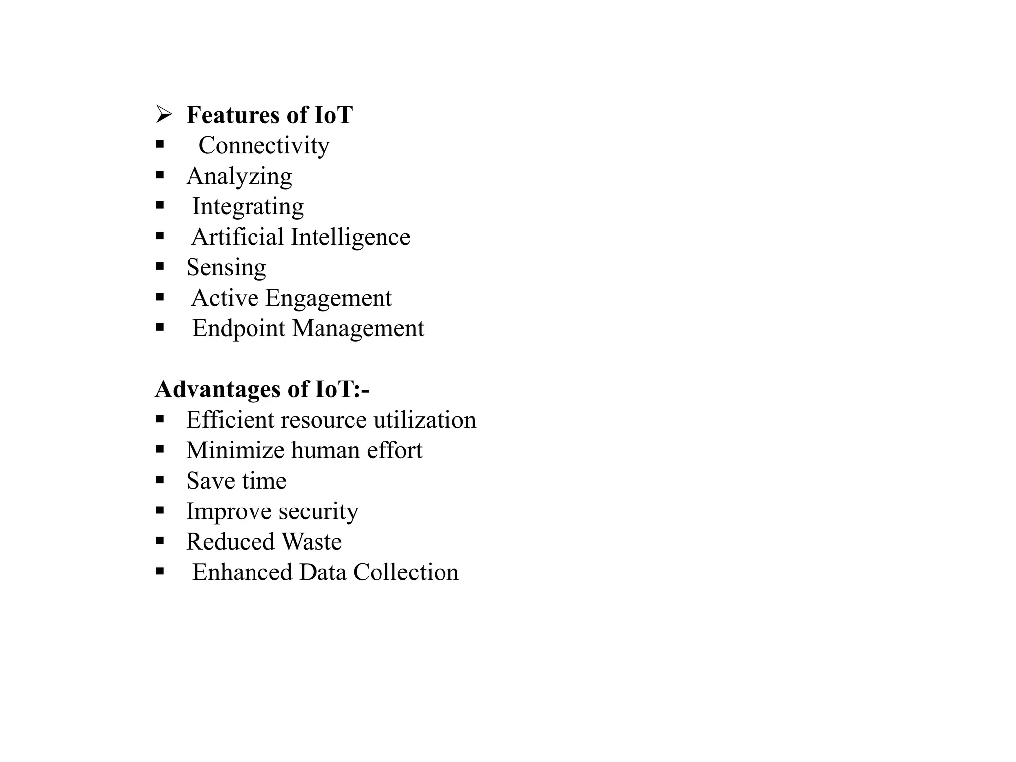  Features of IoT
 Connectivity
 Analyzing
 Integrating
 Artificial Intelligence
 Sensing
 Active Engagement
 Endpoint Management
Advantages of IoT:-
 Efficient resource utilization
 Minimize human effort
 Save time
 Improve security
 Reduced Waste
 Enhanced Data Collection
 
