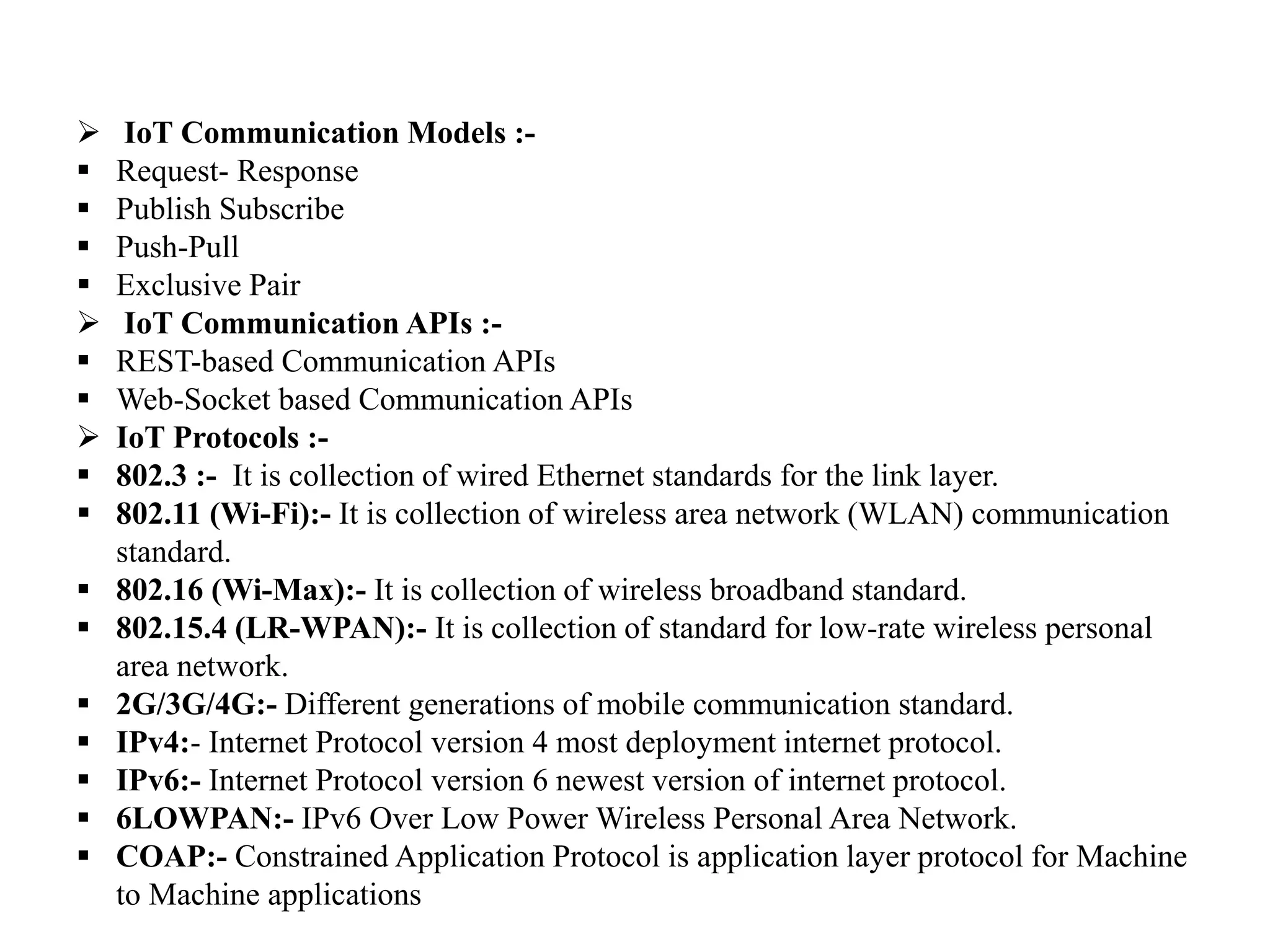  IoT Communication Models :-
 Request- Response
 Publish Subscribe
 Push-Pull
 Exclusive Pair
 IoT Communication APIs :-
 REST-based Communication APIs
 Web-Socket based Communication APIs
 IoT Protocols :-
 802.3 :- It is collection of wired Ethernet standards for the link layer.
 802.11 (Wi-Fi):- It is collection of wireless area network (WLAN) communication
standard.
 802.16 (Wi-Max):- It is collection of wireless broadband standard.
 802.15.4 (LR-WPAN):- It is collection of standard for low-rate wireless personal
area network.
 2G/3G/4G:- Different generations of mobile communication standard.
 IPv4:- Internet Protocol version 4 most deployment internet protocol.
 IPv6:- Internet Protocol version 6 newest version of internet protocol.
 6LOWPAN:- IPv6 Over Low Power Wireless Personal Area Network.
 COAP:- Constrained Application Protocol is application layer protocol for Machine
to Machine applications
 