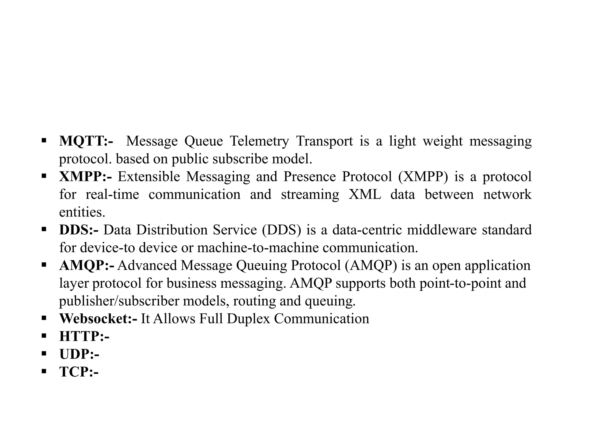  MQTT:- Message Queue Telemetry Transport is a light weight messaging
protocol. based on public subscribe model.
 XMPP:- Extensible Messaging and Presence Protocol (XMPP) is a protocol
for real-time communication and streaming XML data between network
entities.
 DDS:- Data Distribution Service (DDS) is a data-centric middleware standard
for device-to device or machine-to-machine communication.
 AMQP:- Advanced Message Queuing Protocol (AMQP) is an open application
layer protocol for business messaging. AMQP supports both point-to-point and
publisher/subscriber models, routing and queuing.
 Websocket:- It Allows Full Duplex Communication
 HTTP:-
 UDP:-
 TCP:-
 