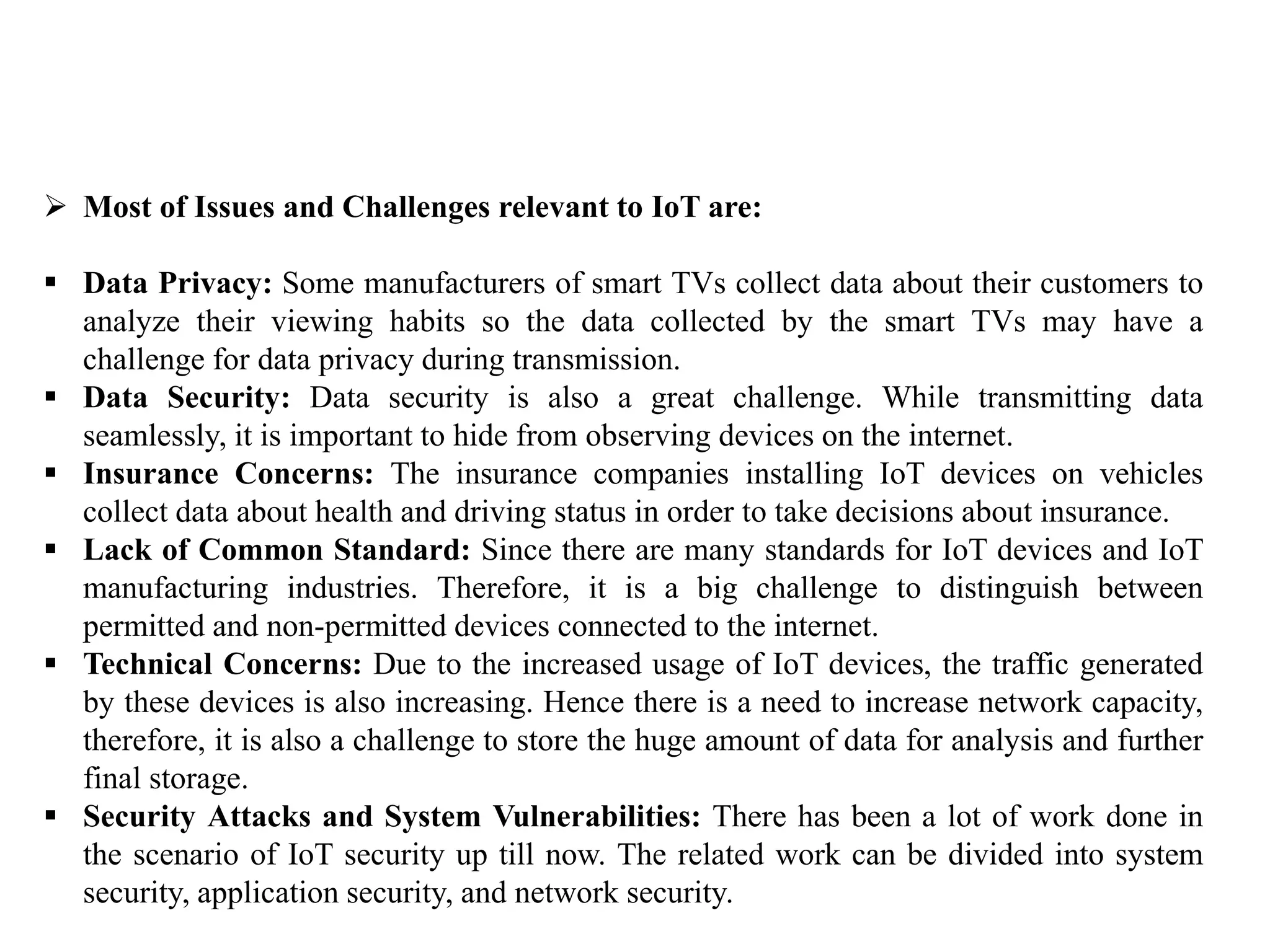  Most of Issues and Challenges relevant to IoT are:
 Data Privacy: Some manufacturers of smart TVs collect data about their customers to
analyze their viewing habits so the data collected by the smart TVs may have a
challenge for data privacy during transmission.
 Data Security: Data security is also a great challenge. While transmitting data
seamlessly, it is important to hide from observing devices on the internet.
 Insurance Concerns: The insurance companies installing IoT devices on vehicles
collect data about health and driving status in order to take decisions about insurance.
 Lack of Common Standard: Since there are many standards for IoT devices and IoT
manufacturing industries. Therefore, it is a big challenge to distinguish between
permitted and non-permitted devices connected to the internet.
 Technical Concerns: Due to the increased usage of IoT devices, the traffic generated
by these devices is also increasing. Hence there is a need to increase network capacity,
therefore, it is also a challenge to store the huge amount of data for analysis and further
final storage.
 Security Attacks and System Vulnerabilities: There has been a lot of work done in
the scenario of IoT security up till now. The related work can be divided into system
security, application security, and network security.
 