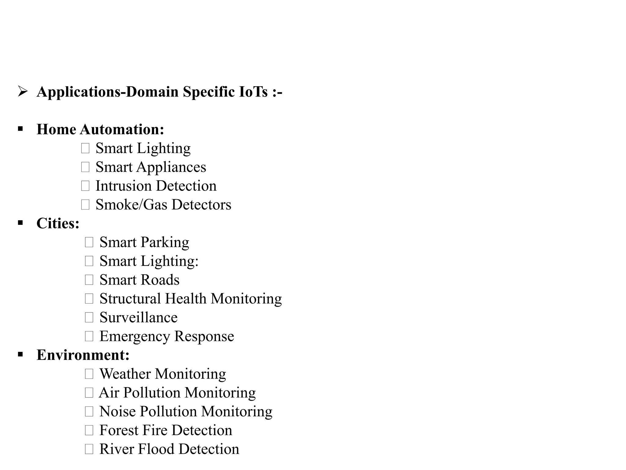  Applications-Domain Specific IoTs :-
 Home Automation:
Smart Lighting
Smart Appliances
Intrusion Detection
Smoke/Gas Detectors
 Cities:
Smart Parking
Smart Lighting:
Smart Roads
Structural Health Monitoring
Surveillance
Emergency Response
 Environment:
Weather Monitoring
Air Pollution Monitoring
Noise Pollution Monitoring
Forest Fire Detection
River Flood Detection
 