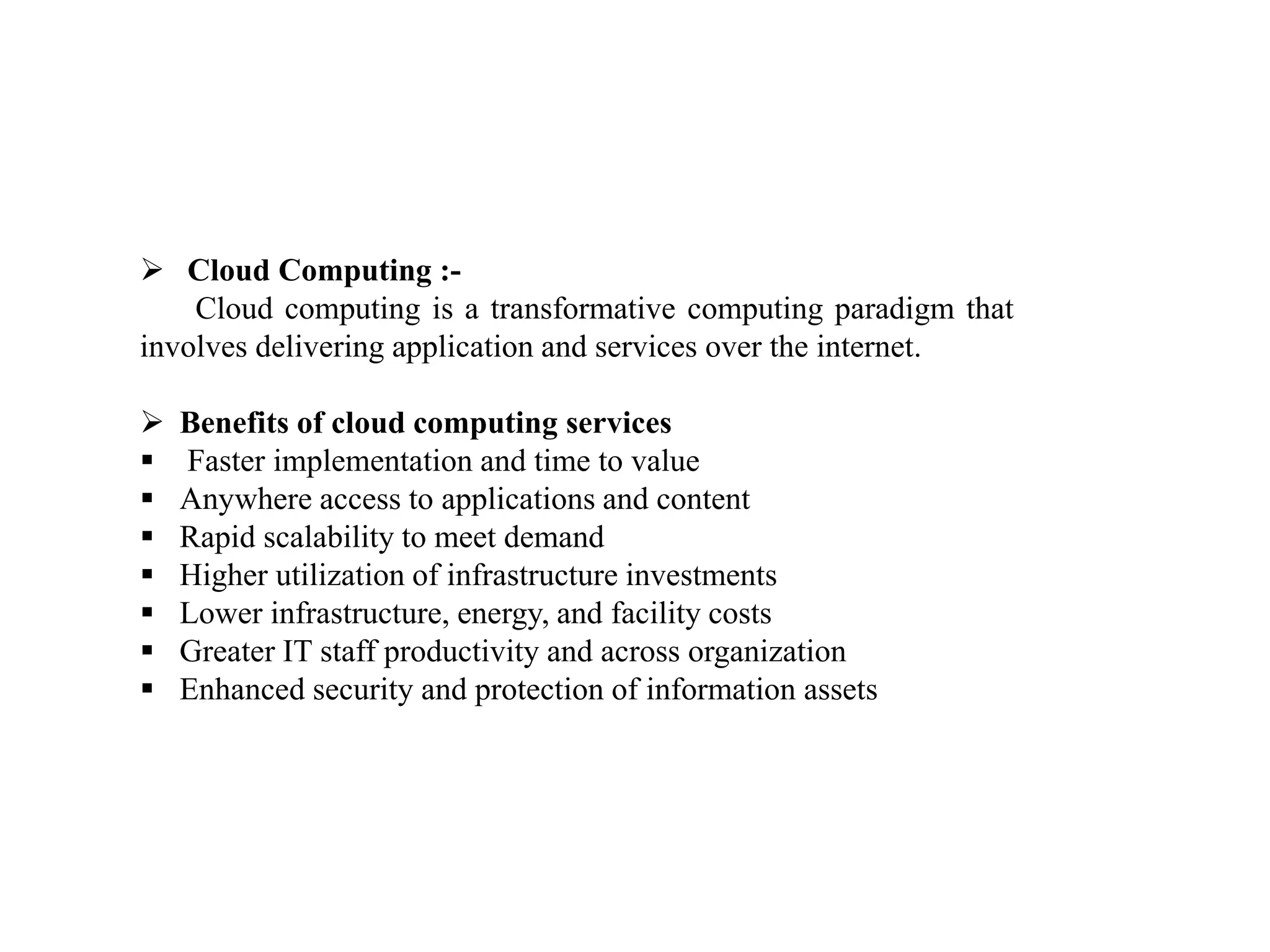  Cloud Computing :-
Cloud computing is a transformative computing paradigm that
involves delivering application and services over the internet.
 Benefits of cloud computing services
 Faster implementation and time to value
 Anywhere access to applications and content
 Rapid scalability to meet demand
 Higher utilization of infrastructure investments
 Lower infrastructure, energy, and facility costs
 Greater IT staff productivity and across organization
 Enhanced security and protection of information assets
 