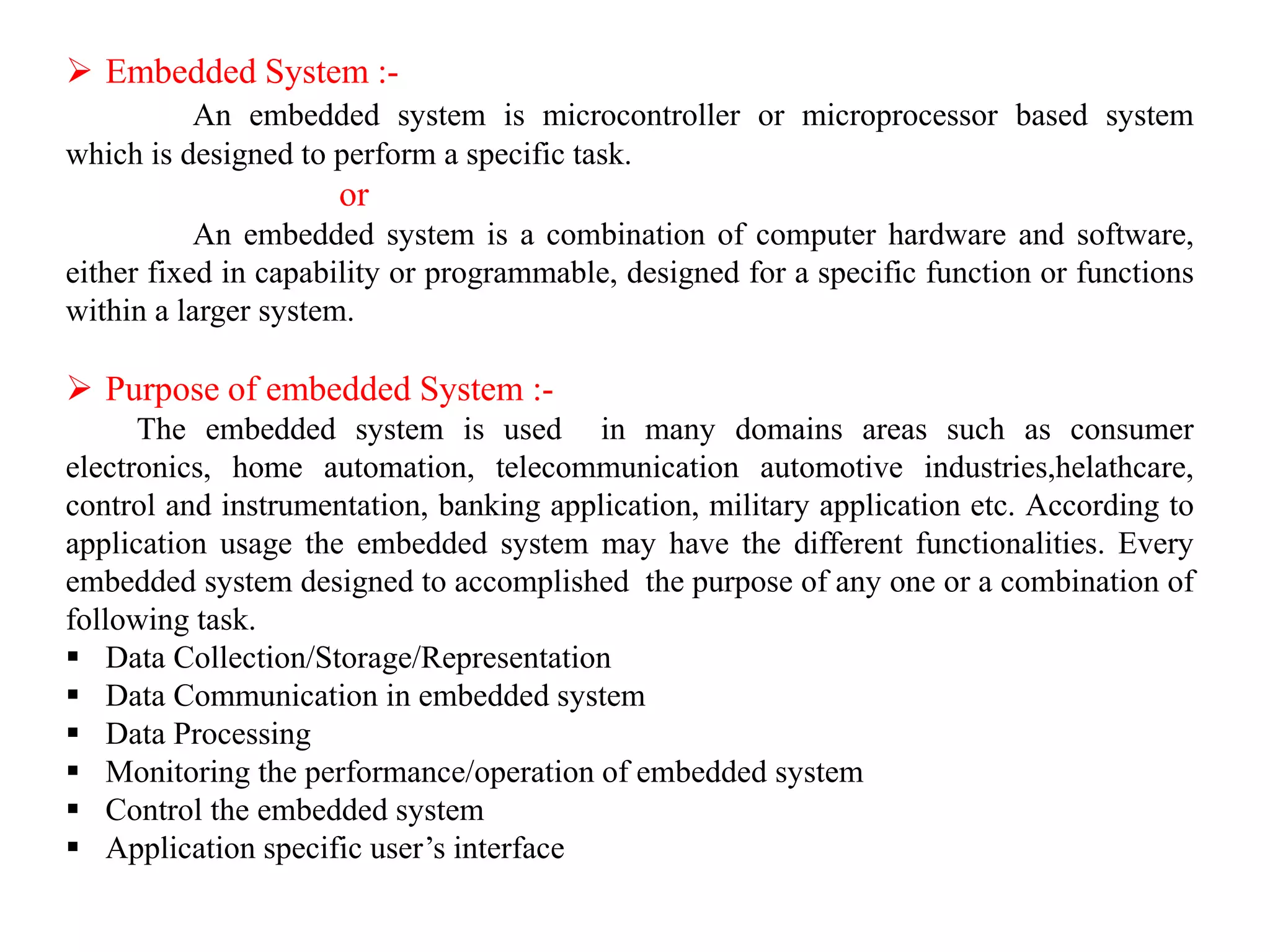  Embedded System :-
An embedded system is microcontroller or microprocessor based system
which is designed to perform a specific task.
or
An embedded system is a combination of computer hardware and software,
either fixed in capability or programmable, designed for a specific function or functions
within a larger system.
 Purpose of embedded System :-
The embedded system is used in many domains areas such as consumer
electronics, home automation, telecommunication automotive industries,helathcare,
control and instrumentation, banking application, military application etc. According to
application usage the embedded system may have the different functionalities. Every
embedded system designed to accomplished the purpose of any one or a combination of
following task.
 Data Collection/Storage/Representation
 Data Communication in embedded system
 Data Processing
 Monitoring the performance/operation of embedded system
 Control the embedded system
 Application specific user’s interface
 