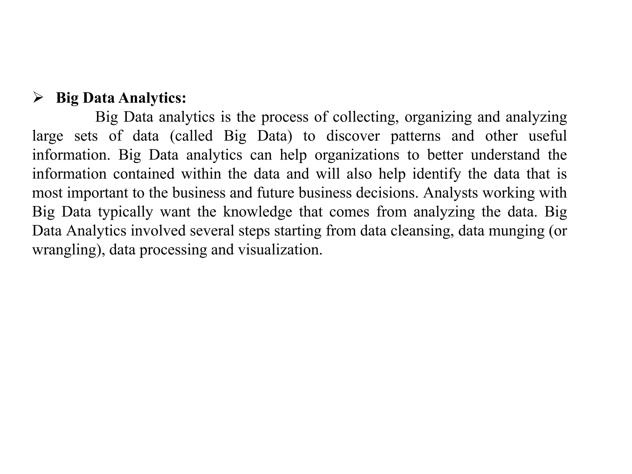  Big Data Analytics:
Big Data analytics is the process of collecting, organizing and analyzing
large sets of data (called Big Data) to discover patterns and other useful
information. Big Data analytics can help organizations to better understand the
information contained within the data and will also help identify the data that is
most important to the business and future business decisions. Analysts working with
Big Data typically want the knowledge that comes from analyzing the data. Big
Data Analytics involved several steps starting from data cleansing, data munging (or
wrangling), data processing and visualization.
 