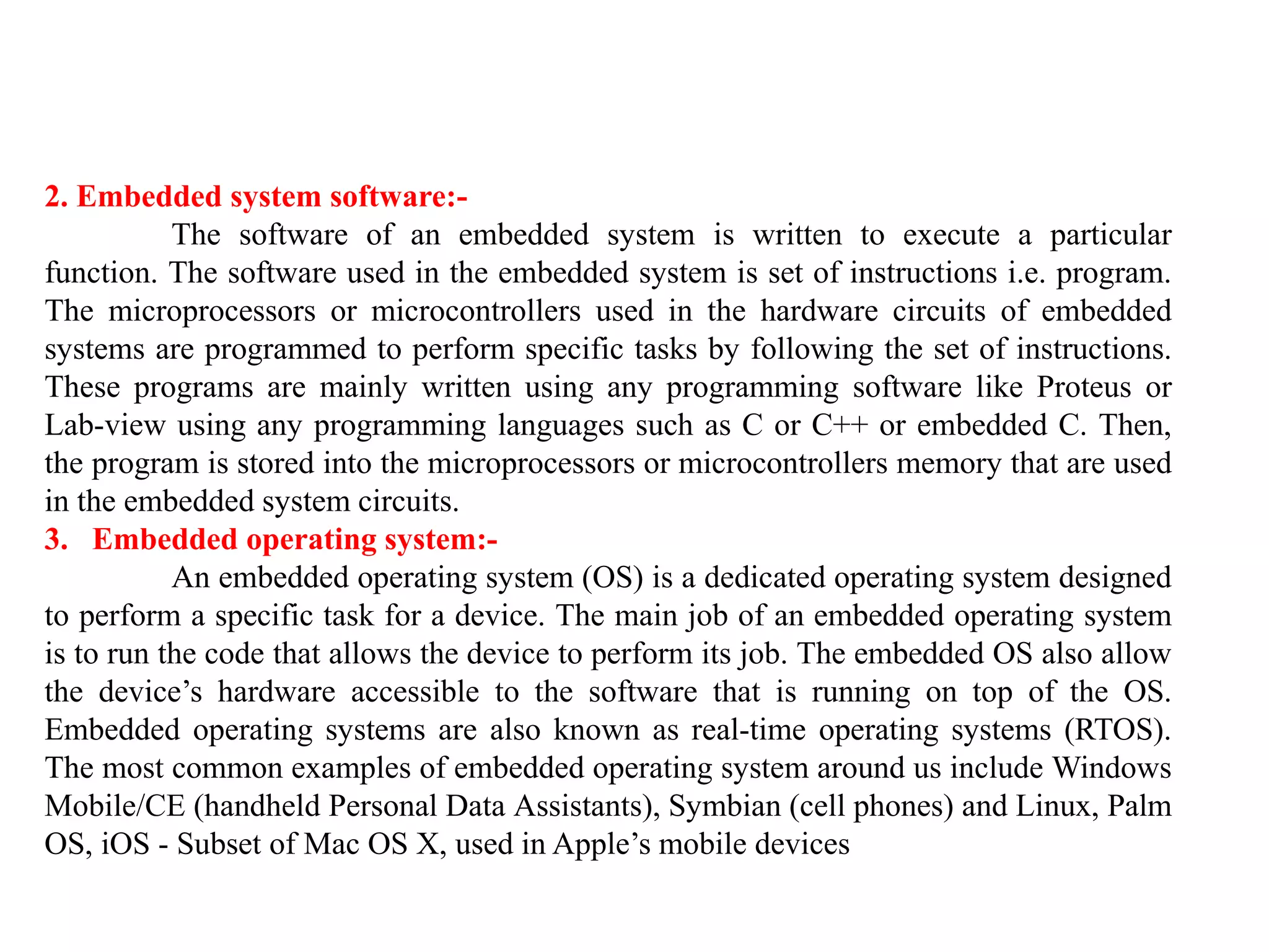 2. Embedded system software:-
The software of an embedded system is written to execute a particular
function. The software used in the embedded system is set of instructions i.e. program.
The microprocessors or microcontrollers used in the hardware circuits of embedded
systems are programmed to perform specific tasks by following the set of instructions.
These programs are mainly written using any programming software like Proteus or
Lab-view using any programming languages such as C or C++ or embedded C. Then,
the program is stored into the microprocessors or microcontrollers memory that are used
in the embedded system circuits.
3. Embedded operating system:-
An embedded operating system (OS) is a dedicated operating system designed
to perform a specific task for a device. The main job of an embedded operating system
is to run the code that allows the device to perform its job. The embedded OS also allow
the device’s hardware accessible to the software that is running on top of the OS.
Embedded operating systems are also known as real-time operating systems (RTOS).
The most common examples of embedded operating system around us include Windows
Mobile/CE (handheld Personal Data Assistants), Symbian (cell phones) and Linux, Palm
OS, iOS - Subset of Mac OS X, used in Apple’s mobile devices
 