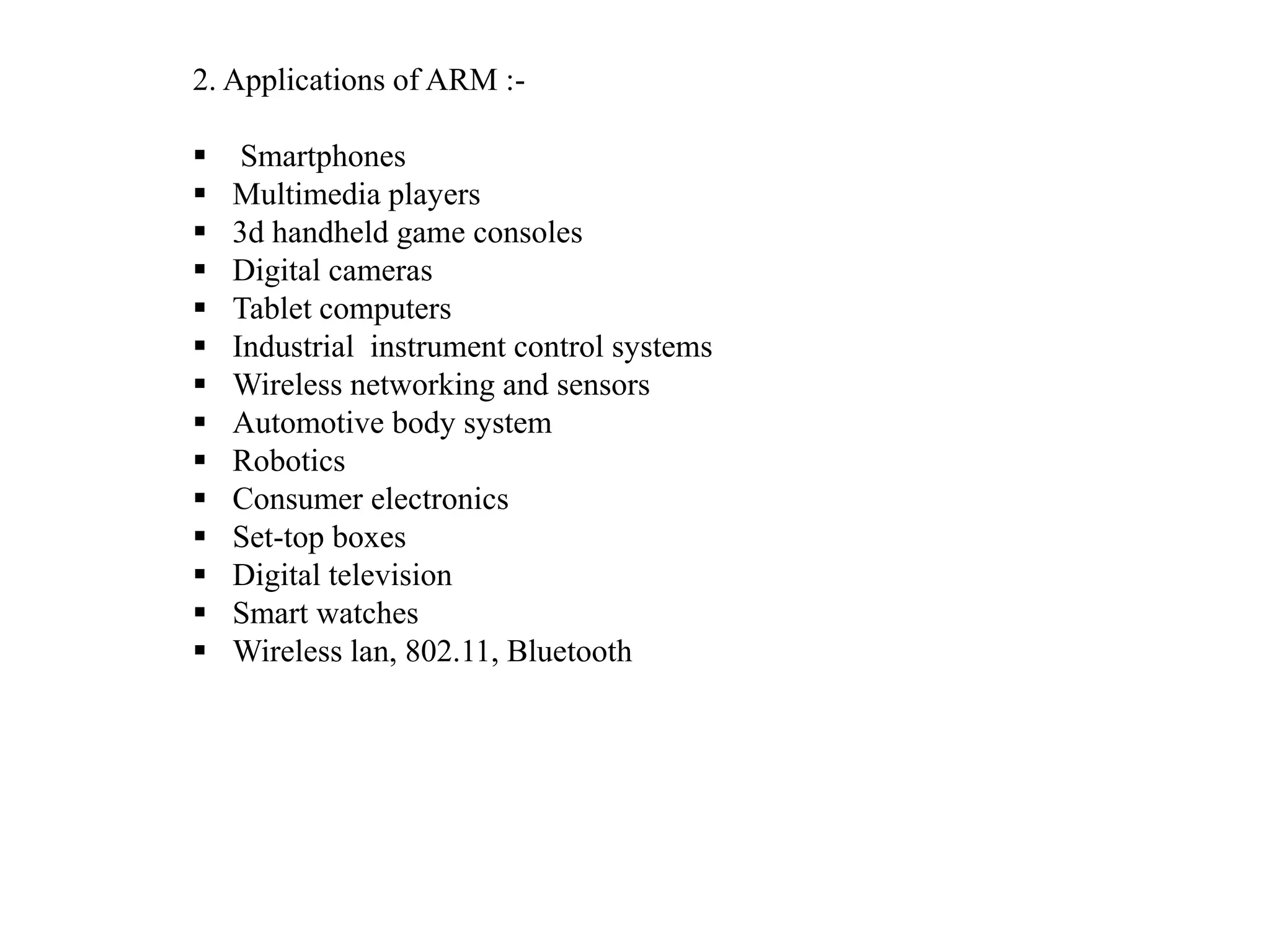 2. Applications of ARM :-
 Smartphones
 Multimedia players
 3d handheld game consoles
 Digital cameras
 Tablet computers
 Industrial instrument control systems
 Wireless networking and sensors
 Automotive body system
 Robotics
 Consumer electronics
 Set-top boxes
 Digital television
 Smart watches
 Wireless lan, 802.11, Bluetooth
 